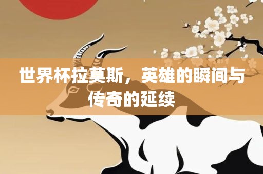 世界杯拉莫斯，英雄的瞬间与传奇的延续