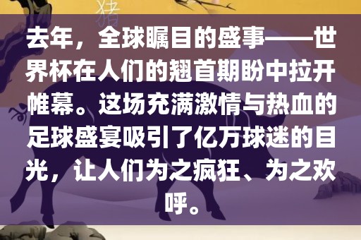去年，全球瞩目的盛事——世界杯在人们的翘首期盼中拉开帷幕。这场充满激情与热血的足球盛宴吸引了亿万球迷的目光，让人们为之疯狂、为之欢呼。
