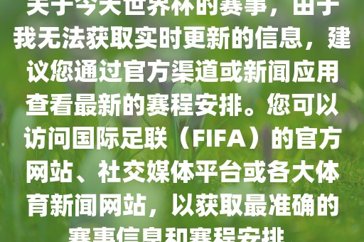 关于今天世界杯的赛事，由于我无法获取实时更新的信息，建议您通过官方渠道或新闻应用查看最新的赛程安排。您可以访问国际足联（FIFA）的官方网站、社交媒体平台或各大体育新闻网站，以获取最准确的赛事信息和赛程安排。