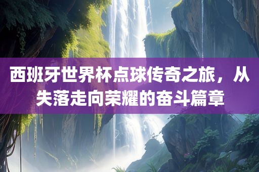 西班牙世界杯点球传奇之旅，从失落走向荣耀的奋斗篇章