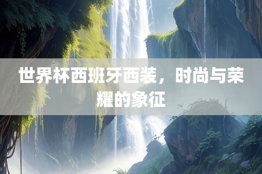 世界杯西班牙西装，时尚与荣耀的象征