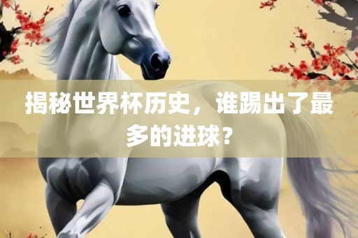 揭秘世界杯历史，谁踢出了最多的进球？