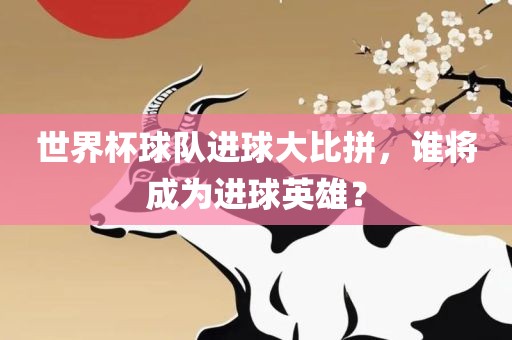 世界杯球队进球大比拼，谁将成为进球英雄？