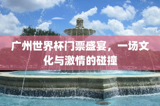 广州世界杯门票盛宴，一场文化与激情的碰撞