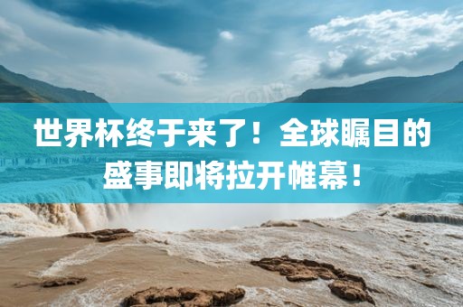世界杯终于来了！全球瞩目的盛事即将拉开帷幕！