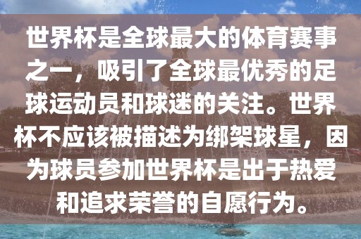 世界杯是全球最大的体育赛事之一，吸引了全球最优秀的足球运动员和球迷的关注。世界杯不应该被描述为绑架球星，因为球员参加世界杯是出于热爱和追求荣誉的自愿行为。