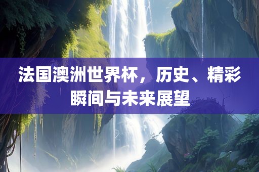 法国澳洲世界杯，历史、精彩瞬间与未来展望