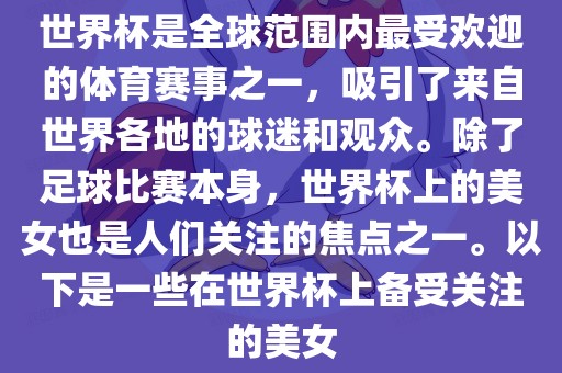 世界杯是全球范围内最受欢迎的体育赛事之一，吸引了来自世界各地的球迷和观众。除了足球比赛本身，世界杯上的美女也是人们关注的焦点之一。以下是一些在世界杯上备受关注的美女