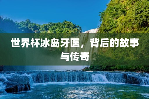 世界杯冰岛牙医，背后的故事与传奇