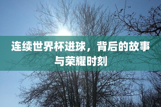 连续世界杯进球，背后的故事与荣耀时刻