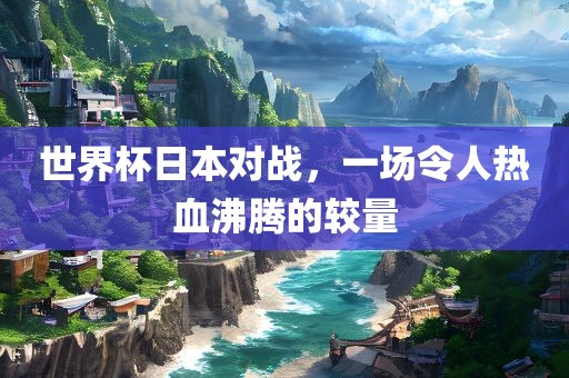 世界杯日本对战，一场令人热血沸腾的较量