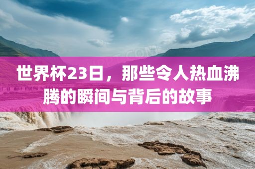 世界杯23日，那些令人热血沸腾的瞬间与背后的故事