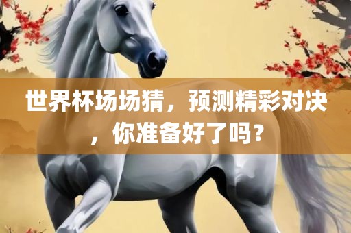 世界杯场场猜，预测精彩对决，你准备好了吗？