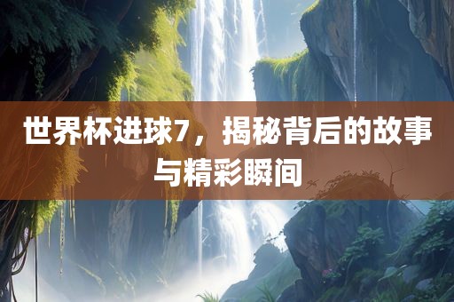 世界杯进球7，揭秘背后的故事与精彩瞬间