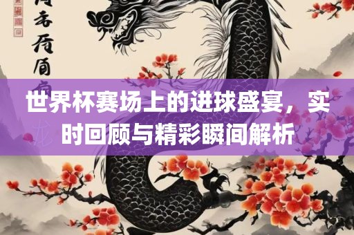 世界杯赛场上的进球盛宴，实时回顾与精彩瞬间解析