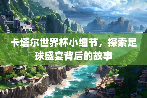 卡塔尔世界杯小细节，探索足球盛宴背后的故事