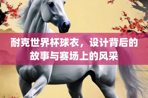耐克世界杯球衣，设计背后的故事与赛场上的风采