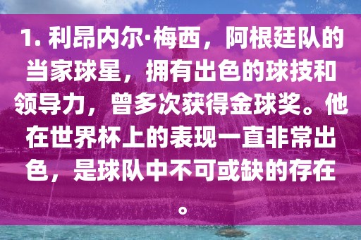 1. 利昂内尔·梅西，阿根廷队的当家球星，拥有出色的球技和领导力，曾多次获得金球奖。他在世界杯上的表现一直非常出色，是球队中不可或缺的存在。