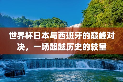 世界杯日本与西班牙的巅峰对决，一场超越历史的较量