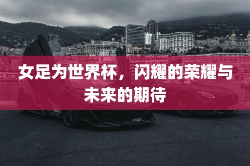 女足为世界杯，闪耀的荣耀与未来的期待
