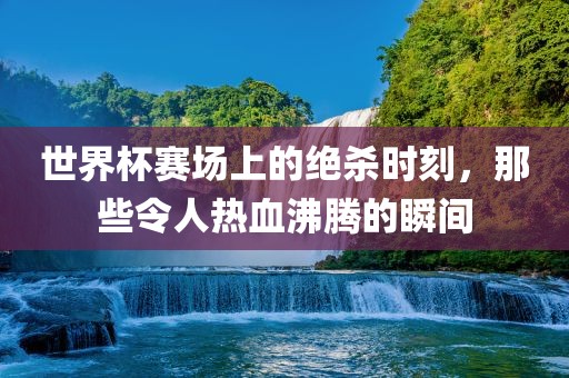 世界杯赛场上的绝杀时刻，那些令人热血沸腾的瞬间