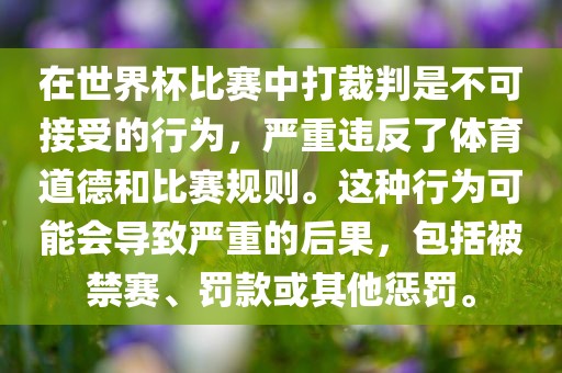 在世界杯比赛中打裁判是不可接受的行为，严重违反了体育道德和比赛规则。这种行为可能会导致严重的后果，包括被禁赛、罚款或其他惩罚。