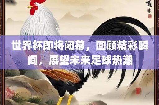 世界杯即将闭幕，回顾精彩瞬间，展望未来足球热潮