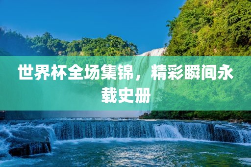 世界杯全场集锦，精彩瞬间永载史册