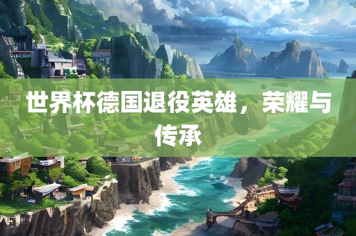 世界杯德国退役英雄，荣耀与传承