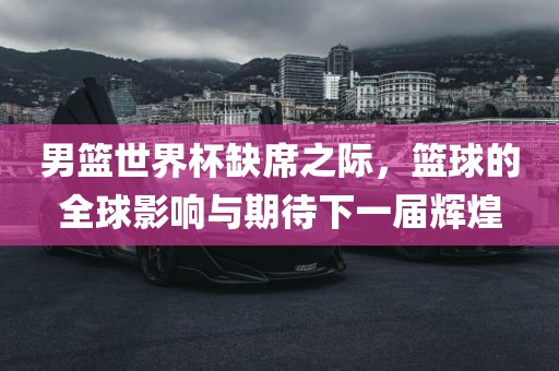 男篮世界杯缺席之际，篮球的全球影响与期待下一届辉煌