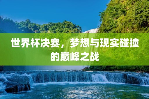 世界杯决赛，梦想与现实碰撞的巅峰之战