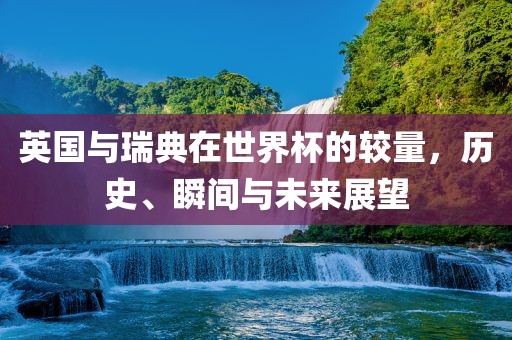 英国与瑞典在世界杯的较量，历史、瞬间与未来展望