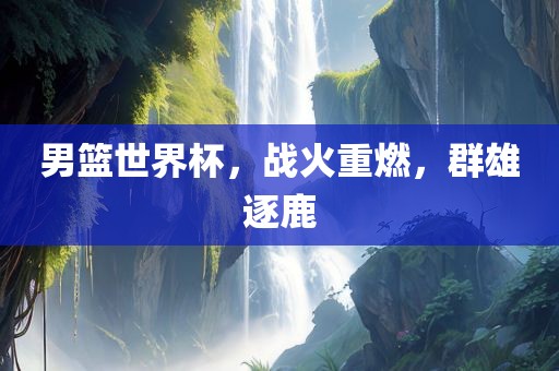 男篮世界杯，战火重燃，群雄逐鹿