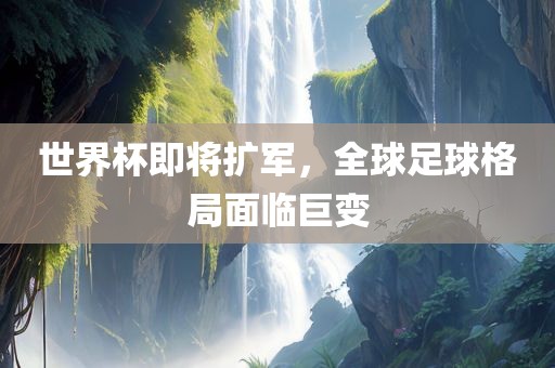 世界杯即将扩军，全球足球格局面临巨变