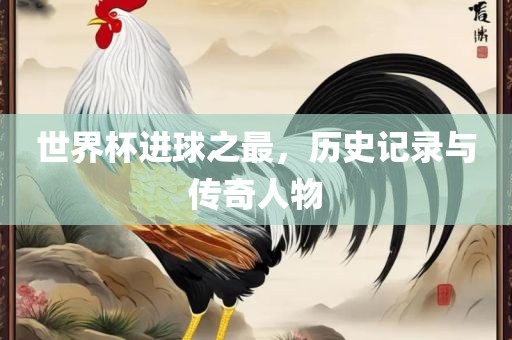 世界杯进球之最，历史记录与传奇人物