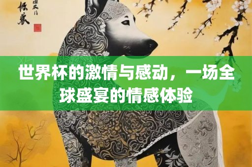 世界杯的激情与感动，一场全球盛宴的情感体验