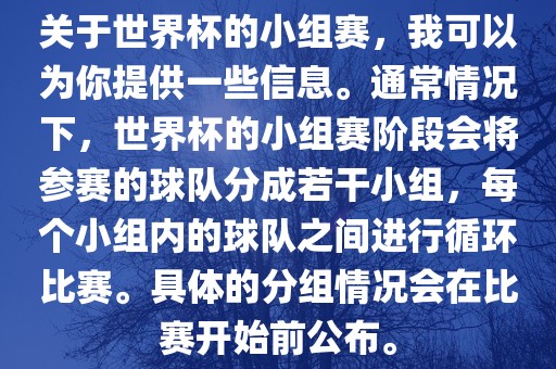 关于世界杯的小组赛，我可以为你提供一些信息。通常情况下，世界杯的小组赛阶段会将参赛的球队分成若干小组，每个小组内的球队之间进行循环比赛。具体的分组情况会在比赛开始前公布。