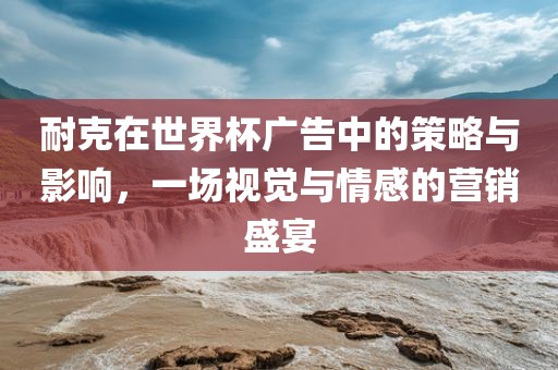 耐克在世界杯广告中的策略与影响，一场视觉与情感的营销盛宴