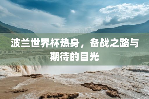 波兰世界杯热身，备战之路与期待的目光