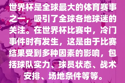 世界杯是全球最大的体育赛事之一，吸引了全球各地球迷的关注。在世界杯比赛中，冷门事件时有发生，这是由于比赛结果受到多种因素的影响，包括球队实力、球员状态、战术安排、场地条件等等。