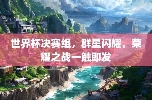 世界杯决赛组，群星闪耀，荣耀之战一触即发