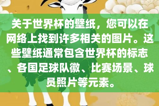 关于世界杯的壁纸，您可以在网络上找到许多相关的图片。这些壁纸通常包含世界杯的标志、各国足球队徽、比赛场景、球员照片等元素。