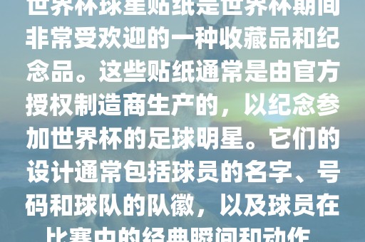 世界杯球星贴纸是世界杯期间非常受欢迎的一种收藏品和纪念品。这些贴纸通常是由官方授权制造商生产的，以纪念参加世界杯的足球明星。它们的设计通常包括球员的名字、号码和球队的队徽，以及球员在比赛中的经典瞬间和动作。