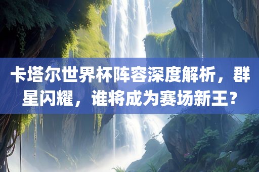 卡塔尔世界杯阵容深度解析，群星闪耀，谁将成为广州鸿业环保设备有限公司赛场新王？