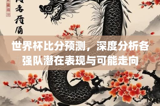 世界杯比分预测，深度分析各强队潜在表现与可能走向