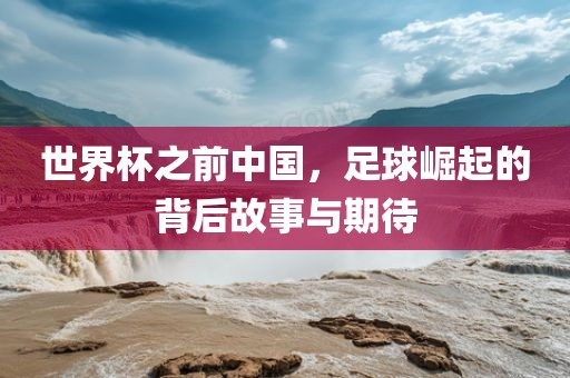 世界杯之前中国，足球崛起的背后故事与期待