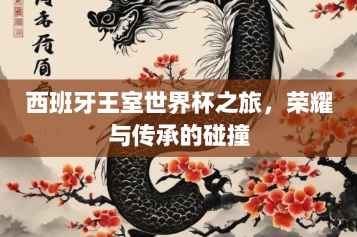西班牙王室世界杯之旅，荣耀与传承的碰撞