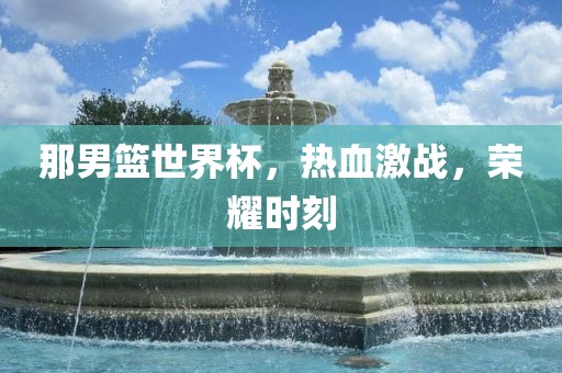 那男篮世界杯，热血激战，荣耀时刻
