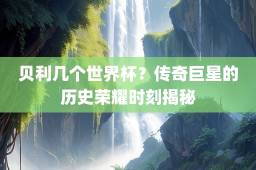 贝利几个世界杯？传奇巨星的历史荣耀时刻揭秘