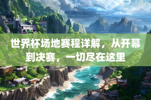 世界杯场地赛程详解，从开幕到决赛，一切尽在这里